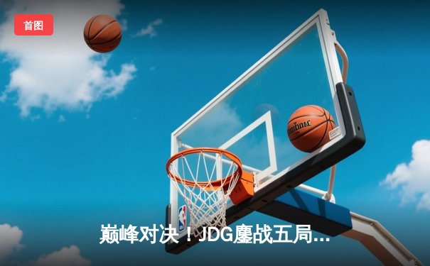巅峰对决！JDG鏖战五局力克T1，369神级纳尔助LPL卫冕MSI