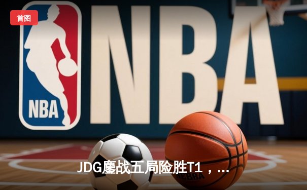 JDG鏖战五局险胜T1，369神兵天降助LPL锁定MSI决赛席位