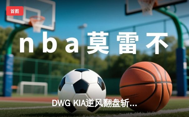 DWG KIA逆风翻盘斩获LCK夏季赛冠军，ShowMaker沙皇致命一推锁定胜局