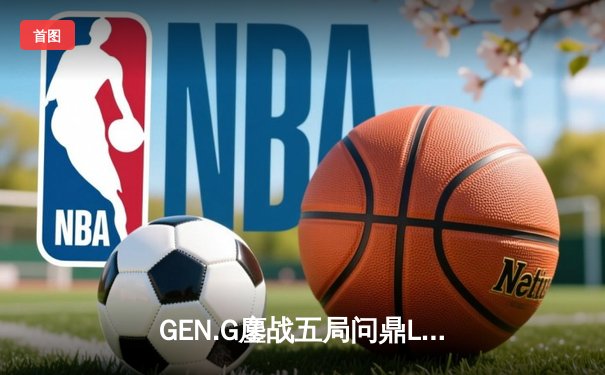 GEN.G鏖战五局问鼎LCK春冠，Canyon盲僧踢出制胜一局
