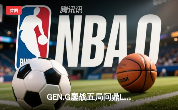 GEN.G鏖战五局问鼎LCK春冠，Canyon盲僧绝命回旋踢锁定胜局