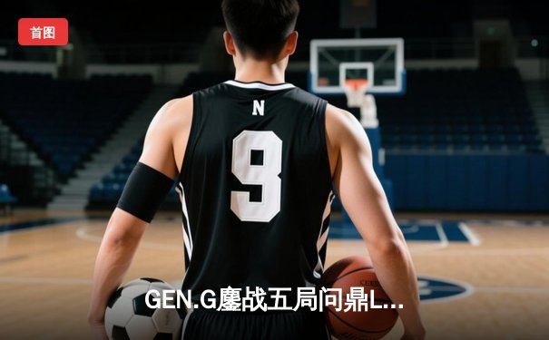 GEN.G鏖战五局问鼎LCK春冠，Canyon盲僧踢出制胜一局