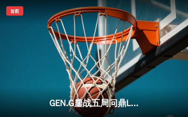 GEN.G鏖战五局问鼎LCK春冠，Canyon盲僧踢出制胜一局